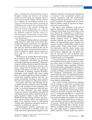 TEACHER-LED INTERVENTION AND PTSD PREVENTION




better controlling the interrelationship between               respond to disasters is an important determinant
thoughts, feelings and behavior; (4) teaching                  in recovery.37 The accumulated clinical and
problem-focused coping and imaginal exposure                   research experience with the teacher-based
(to develop perspective taking, self-talk, and pos-            resilience-focused intervention, a universal ap-
itive imagery); (5) encouraging students to in-                proach to enhance the preparedness of commu-
crease activities that foster positive emotions; (6)           nities of children, seems to represent an impor-
facilitating social support and sustained attach-              tant asset in such an effort.
ments (to build on and enhance existing sup-                      The study’s main limitation is the lack of
port and lasting relationships, e.g., effective                baseline information concerning children’s psy-
listening); and (7) instilling hope to counteract              chological functioning. Such information would
the shattered worldview and the vision of a                    have allowed the comparison of symptoms in
shortened future characteristic of mass trauma                 regard to both pre–post intervention and to inter-
(see also Skills Training in Affect and Interper-              vention– control baseline differences. Although as-
sonal Regulation).35                                           sessing symptom levels of children before
    By focusing on building resiliency and strength-           traumatic exposure may provide valuable infor-
ening resources, rather than on the direct pro-                mation, its implementation seems complex and
cessing of traumatic experiences, our approach                 requires awareness and ﬂexibility within the ed-
avoids the difﬁculties in program adherence                    ucation system. Using a large sample in which
and need for individual attention that can be                  the intervention and the control group were
encountered when classroom-based interven-                     composed of schools matched by location (SES
tions are applied in regions where exposure to                 and exposure), religiosity, age, and gender, we
terror and war is direct, intense, and wide                    tried to overcome the lack of baseline data,
ranging.26
                                                               assuming that pre-exposure and preintervention
    Southwick et al. asserted that it may be possi-
                                                               symptom levels were comparable.
ble to enhance stress resilience in at-risk or al-
                                                                  A second limitation is the lack of information
ready symptomatic individuals by providing
                                                               from additional sources such as parents or teach-
nurturing caregiving environments.36 These psy-
                                                               ers, whose report on children’s adaptation may
chosocial resilience factors include the following:
                                                               add an important aspect regarding children’s
positive emotions, which tend to decrease auto-
                                                               functioning besides pathological responses. Par-
nomic arousal and to broaden one’s focus of
                                                               ent report or the addition of clinical evaluation in
attention with reliance on creativity, exploration,
                                                               a sample of children would add to the validity of
and ﬂexibility in thinking; cognitive ﬂexibility;
spirituality; social support; and active coping                the assessment. Unfortunately, the conditions
style. The authors agree that children are likely to           under which this study was implemented (immi-
beneﬁt from moderate stressors that they can                   nent rocket attacks) required us to emphasize
master successfully, resulting in stress inocula-              swift program implementation at the expense of
tion and stress resilience to subsequent stressors.            more rigorous methodology.
    Encounters with stress and adversity are un-                  Also, control schools received less attention
avoidable and stress resistance cannot reasonably              and no training or supervision of teachers that
reside in the avoidance of risk experiences but,               would have helped them cope better with their
rather, in successful engagement with and mas-                 own stress and perhaps generate a systemic
tery of them. However, even mild stressful                     inoculation. Although the control group imple-
events may increase vulnerability to the effects of            mented an alternative program (Life Skills), the
subsequent stressors if they supersede the devel-              use of a waiting-list paradigm or a control that
oping organism’s ability to cope with them.15                  includes similar time for training and supervi-
Therefore, the type, timing, duration, and sever-              sion would strengthen the validity of the results.
ity of a given stressor within a given species are                Finally, the present study did not assess pre-
likely to be important factors in determining                  vious cumulative traumatic experiences and type
whether early experiences ultimately produce a                 of exposure. Studies showed that teacher-based
protective or deleterious outcome.                             interventions performed after a disaster are less
    Social-ecological resilience, particularly the             effective in children with previous multiple trau-
ability of communities to mobilize assets, net-                mas, who might require a combined universal-
works and social capital both to prepare for and               speciﬁc approach.12 Future studies may need to

JOURNAL OF THE AMERICAN ACADEMY OF CHILD & ADOLESCENT PSYCHIATRY
VOLUME 50 NUMBER 4 APRIL 2011                                                             www.jaacap.org       347
 