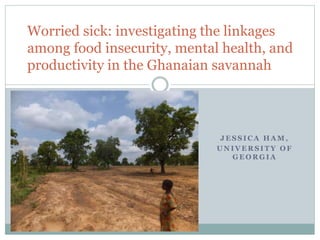 J E S S I C A H A M ,
U N I V E R S I T Y O F
G E O R G I A
Worried sick: investigating the linkages
among food insecurity, mental health, and
productivity in the Ghanaian savannah
 