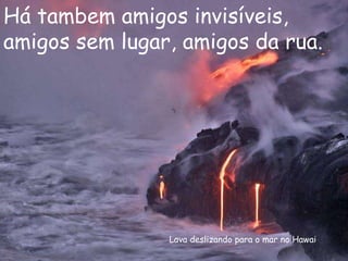 Lava deslizando para o mar no Hawai Há tambem amigos invisíveis, amigos sem lugar, amigos da rua. 