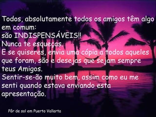 Pôr de sol em Puerto Vallarta Todos, absolutamente todos os amigos têm algo em comum: são INDISPENSÁVEIS!!  Nunca te esqueças. E se quiseres, envia uma cópia a todos aqueles que foram, são e desejas que sejam sempre teus Amigos. Sentir-se-ão muito bem, assim como eu me senti quando estava enviando esta apresentação. 