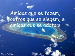 Atol no Pacífico Amigos que se fazem, outros que se elegem, e amigos que se adotam. 