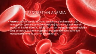 PENGERTIAN ANEMIA
• Anemia adalah kondisi di mana jumlah sel darah merah atau
hemoglobin (protein pembawa oksigen) dalam sel darah merah
berada di bawah normal. Sel darah merah mengandung hemoglobin
yang berperan dalam mengangkut oksigen dari paru-paru dan
mengantarkannya ke seluruh bagian tubuh.
 