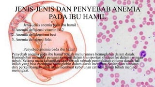 JENIS-JENIS DAN PENYEBAB ANEMIA
PADA IBU HAMIL
Jenis-jenis anemia pada ibu hamil :
1. Anemia defisiensi vitamin B12
2. Anemia defisiensi zat besi
3. Anemia defisiensi folat
Penyebab anemia pada ibu hamil :
Penyebab anemia pada ibu hamil adalah menurunnya hemoglobin dalam darah.
Hemoglobin memiliki peranan penting dalam transportasi oksigen ke dalam jaringan
tubuh. Selama masa kehamilan akan terjadi sebuah peningkatan volume darah, hal
inilah yang bisa membuat hemoglobin dalam darah menurun. Sedangkan tuntutan
dari perkembangan janin akan membuat kebutuhan zat besi dalam tubuh menjadi
meningkat.
 