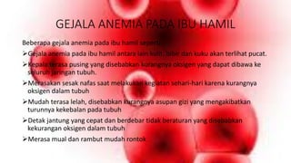 GEJALA ANEMIA PADA IBU HAMIL
Beberapa gejala anemia pada ibu hamil seperti :
Gejala anemia pada ibu hamil antara lain kulit, bibir dan kuku akan terlihat pucat.
Kepala terasa pusing yang disebabkan kurangnya oksigen yang dapat dibawa ke
seluruh jaringan tubuh.
Merasakan sesak nafas saat melakukan kegiatan sehari-hari karena kurangnya
oksigen dalam tubuh
Mudah terasa lelah, disebabkan kurangnya asupan gizi yang mengakibatkan
turunnya kekebalan pada tubuh
Detak jantung yang cepat dan berdebar tidak beraturan yang disebabkan
kekurangan oksigen dalam tubuh
Merasa mual dan rambut mudah rontok
 