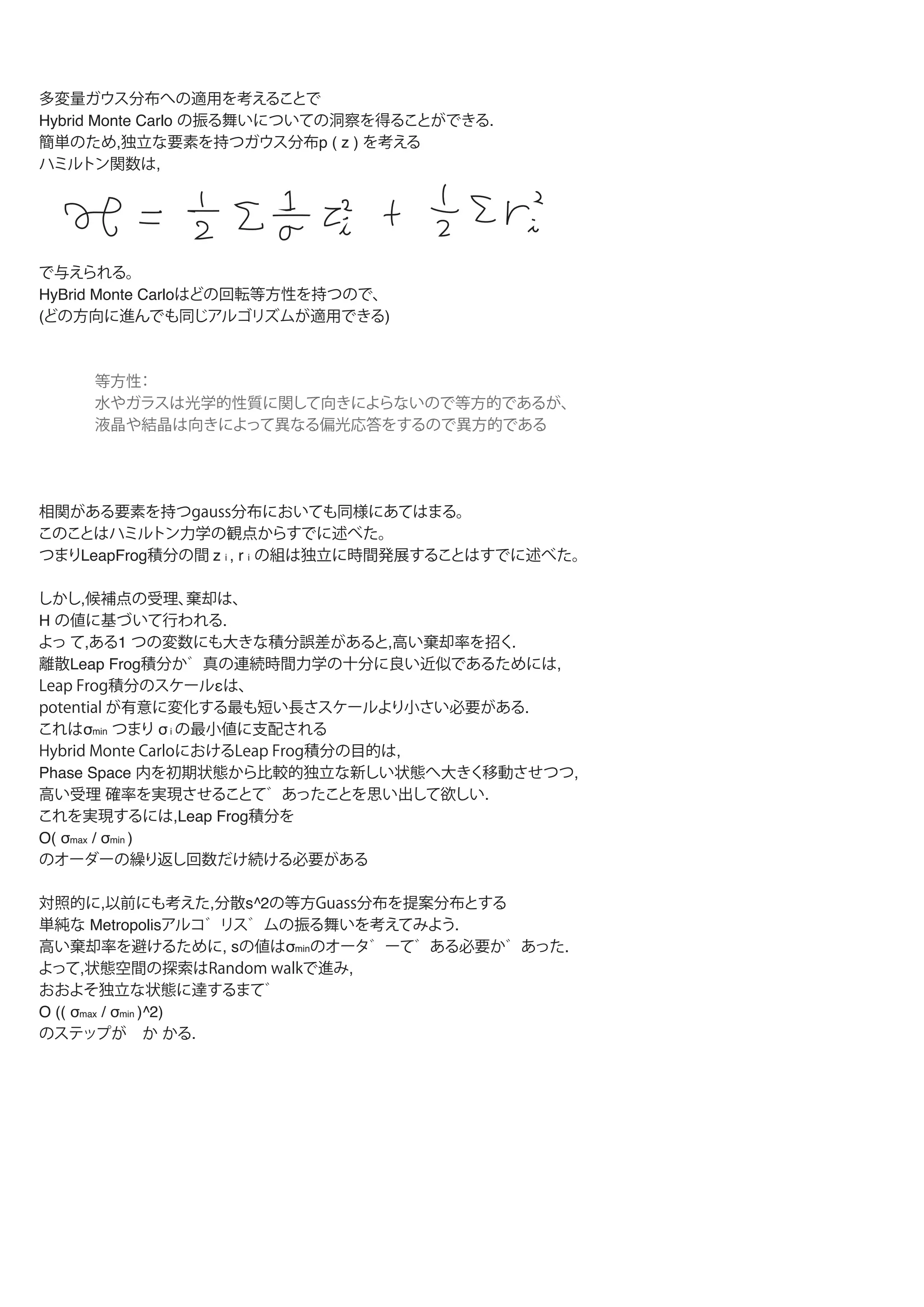 多変量ガウス分布への適用を考えることで
Hybrid Monte Carlo の振る舞いについての洞察を得ることができる.
簡単のため,独立な要素を持つガウス分布p ( z ) を考える
ハミルトン関数は,
で与えられる。
HyBrid Monte Carloはどの回転等方性を持つので、
(どの方向に進んでも同じアルゴリズムが適用できる)
等方性：
水やガラスは光学的性質に関して向きによらないので等方的であるが、
液晶や結晶は向きによって異なる偏光応答をするので異方的である
相関がある要素を持つgauss分布においても同様にあてはまる。
つまりLeapFrog積分の間 z i , r i の組は独立に時間発展する。
このことはハミルトン力学の観点からすでに述べた。
しかし,候補点の受理、棄却は、
H の値に基づいて行われる.
よっ て,ある1 つの変数にも大きな積分誤差があると,高い棄却率を招く.
離散Leap Frog積分か 真の連続時間力学の十分に良い近似であるためには,
Leap Frog積分のスケールεは、
potential が有意に変化する最も短い長さスケールより小さい必要がある.
これはσmin つまり σ i の最小値に支配される
Hybrid Monte CarloにおけるLeap Frog積分の目的は,
Phase Space 内を初期状態から比較的独立な新しい状態へ大きく移動させつつ,
高い受理 確率を実現させることであったことを思い出して欲しい.
これを実現するには,Leap Frog積分を
O( σmax / σmin )
のオーダーの繰り返し回数だけ続ける必要がある
対照的に,以前にも考えた,分散s^2の等方Guass分布を提案分布とする
単純な Metropolis Algorithmの振る舞いを考えてみよう.
高い棄却率を避けるために,
sの値はσminのオータ ーである必要があった.
よって,状態空間の探索はRandom walkで進み,
おおよそ独立な状態に達するまて
O (( σmax / σmin )^2)
のステップが か かる.
参考文献：wikipedia ボルツマン分布（正準分布）
probability interface
 