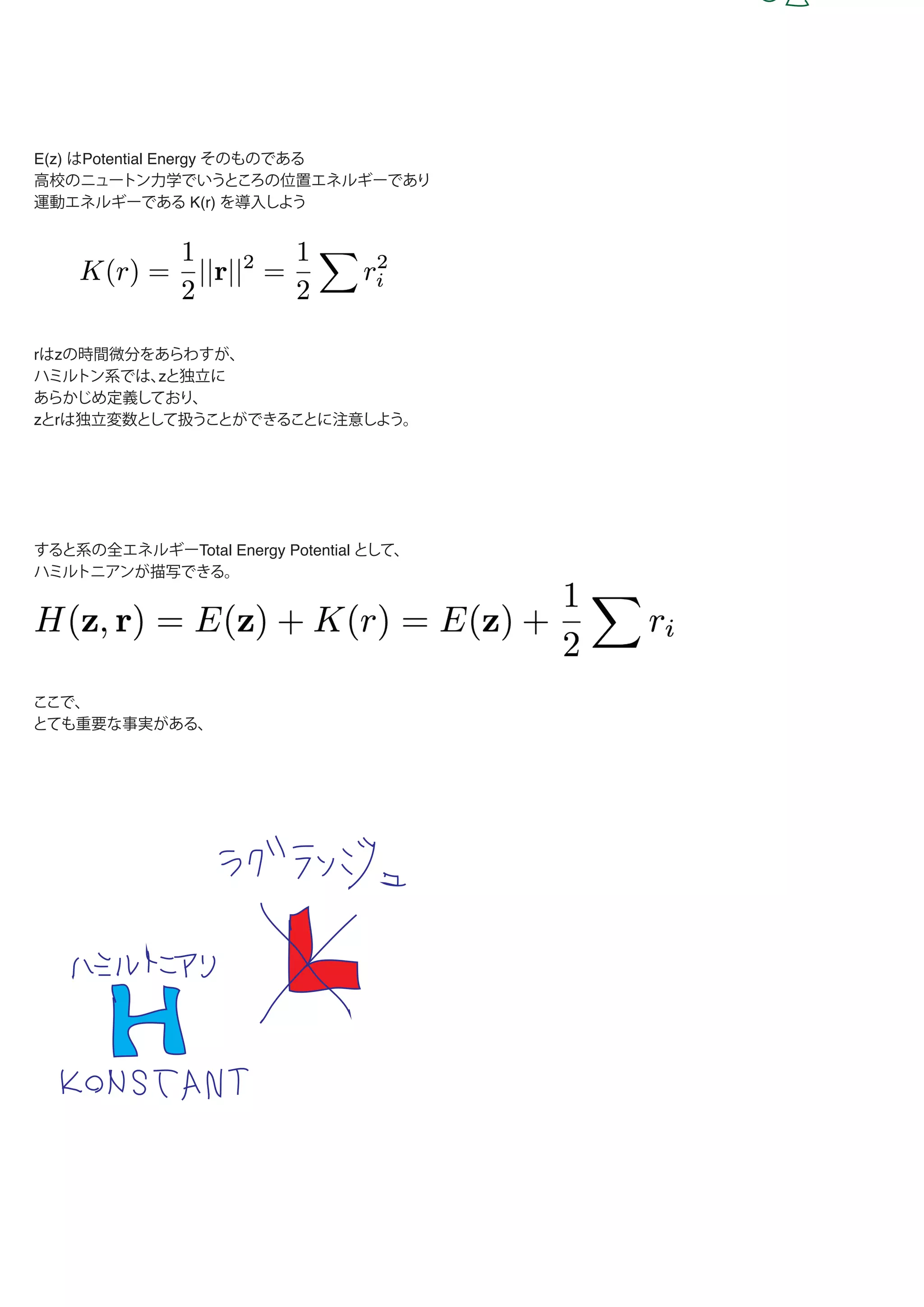 E(z) はPotential Energy そのものである
高校のニュートン力学でいうところの位置エネルギーであり
運動エネルギーである K(r) を導入しよう
rはzの時間微分をあらわすが、
ハミルトン系では、zと独立に
あらかじめ定義しており、
zとrは独立変数として扱うことができることに注意しよう。
すると系の全エネルギーTotal Energy Potential として、
ハミルトニアンが描写できる。
ここで、
とても重要な事実がある、
 