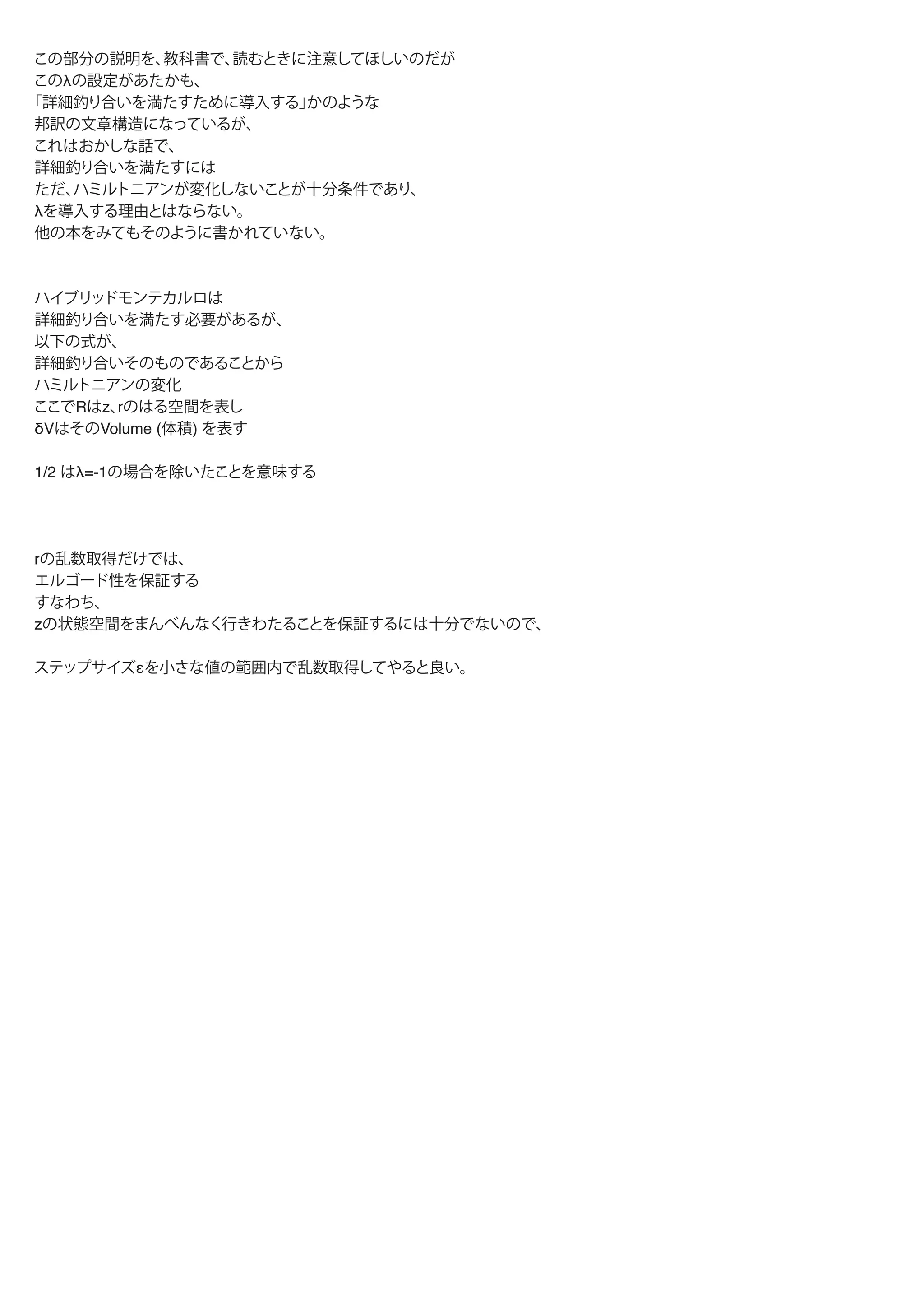 この部分の説明を、教科書で、読むときに注意してほしいのだが
このλの設定があたかも、
「詳細釣り合いを満たすために導入する」かのような
邦訳の文章構造になっているが、
これはおかしな話で、
詳細釣り合いを満たすには
ただ、ハミルトニアンが変化しないことが十分条件であり、
λを導入する理由とはならない。
他の本をみてもそのように書かれていない。
ハイブリッドモンテカルロは
詳細釣り合いを満たす必要があるが、
以下の式が、
詳細釣り合いそのものであることから
ハミルトニアンの変化がなければ、
ハイブリッドモンテカルロを適用できる
ここでRはz、rのはる空間を表し
δVはそのVolume (体積) を表す
1/2 はλ=-1の場合を除いたことを意味する
rの乱数取得だけでは、
エルゴード性を保証する
すなわち、
zの状態空間をまんべんなく行きわたることを保証するには十分でないので、
ステップサイズεを小さな値の範囲内で乱数取得してやると良い。
 