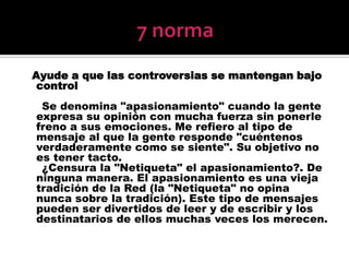 7 normaAyude a que las controversias se mantengan bajo control     Se denomina "apasionamiento" cuando la gente expresa su opinión con mucha fuerza sin ponerle freno a sus emociones. Me refiero al tipo de mensaje al que la gente responde "cuéntenos verdaderamente como se siente". Su objetivo no es tener tacto.     ¿Censura la "Netiqueta" el apasionamiento?. De ninguna manera. El apasionamiento es una vieja tradición de la Red (la "Netiqueta" no opina nunca sobre la tradición). Este tipo de mensajes pueden ser divertidos de leer y de escribir y los destinatarios de ellos muchas veces los merecen.