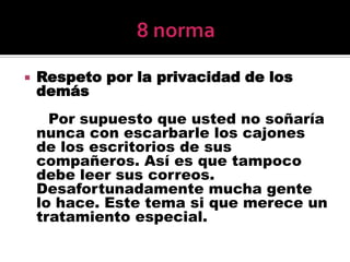 8 normaRespeto por la privacidad de los demás     Por supuesto que usted no soñaría nunca con escarbarle los cajones de los escritorios de sus compañeros. Así es que tampoco debe leer sus correos. Desafortunadamente mucha gente lo hace. Este tema si que merece un tratamiento especial. 