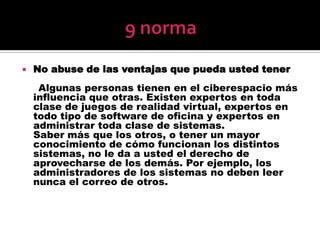 9 normaNo abuse de las ventajas que pueda usted tener     Algunas personas tienen en el ciberespacio más influencia que otras. Existen expertos en toda clase de juegos de realidad virtual, expertos en todo tipo de software de oficina y expertos en administrar toda clase de sistemas.Saber más que los otros, o tener un mayor conocimiento de cómo funcionan los distintos sistemas, no le da a usted el derecho de aprovecharse de los demás. Por ejemplo, los administradores de los sistemas no deben leer nunca el correo de otros.