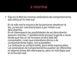 2 normaSiga en la Red los mismos estándares de comportamiento que utiliza en la vida real     En la vida real la mayoría de las personas obedecen la ley, ya sea por voluntad propia o por miedo a ser descubiertos. En el ciberespacio las posibilidades de ser descubierto parecen remotas. Y posiblemente porque la gente a veces olvida que hay un ser humano al otro lado del computador, creen que estándares éticos o de comportamiento bajos, son aceptables.      La confusión es comprensible, pero están equivocados. Los estándares de comportamiento pueden ser diferentes en algunas áreas del ciberespacio, pero no más bajos que en el mundo real.