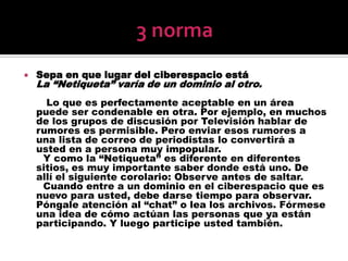 3 normaSepa en que lugar del ciberespacio estáLa “Netiqueta” varía de un dominio al otro.       Lo que es perfectamente aceptable en un área puede ser condenable en otra. Por ejemplo, en muchos de los grupos de discusión por Televisión hablar de rumores es permisible. Pero enviar esos rumores a una lista de correo de periodistas lo convertirá a usted en a persona muy impopular.      Y como la “Netiqueta” es diferente en diferentes sitios, es muy importante saber donde está uno. De allí el siguiente corolario: Observe antes de saltar.      Cuando entre a un dominio en el ciberespacio que es nuevo para usted, debe darse tiempo para observar. Póngale atención al “chat” o lea los archivos. Fórmese una idea de cómo actúan las personas que ya están participando. Y luego participe usted también.