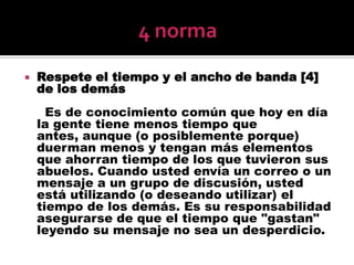 4 normaRespete el tiempo y el ancho de banda [4] de los demás     Es de conocimiento común que hoy en día la gente tiene menos tiempo que antes, aunque (o posiblemente porque) duerman menos y tengan más elementos que ahorran tiempo de los que tuvieron sus abuelos. Cuando usted envía un correo o un mensaje a un grupo de discusión, usted está utilizando (o deseando utilizar) el tiempo de los demás. Es su responsabilidad asegurarse de que el tiempo que "gastan" leyendo su mensaje no sea un desperdicio.