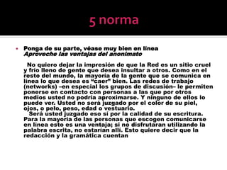 5 normaPonga de su parte, véase muy bien en líneaAproveche las ventajas del anonimato      No quiero dejar la impresión de que la Red es un sitio cruel y frío lleno de gente que desea insultar a otros. Como en el resto del mundo, la mayoría de la gente que se comunica en línea lo que desea es “caer” bien. Las redes de trabajo (networks) –en especial los grupos de discusión– le permiten ponerse en contacto con personas a las que por otros medios usted no podría aproximarse. Y ninguno de ellos lo puede ver. Usted no será juzgado por el color de su piel, ojos, o pelo, peso, edad o vestuario.       Será usted juzgado eso sí por la calidad de su escritura. Para la mayoría de las personas que escogen comunicarse en línea esto es una ventaja; si no disfrutaran utilizando la palabra escrita, no estarían allí. Esto quiere decir que la redacción y la gramática cuentan