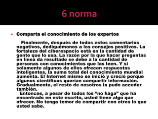 6 normaComparta el conocimiento de los expertos       Finalmente, después de todos estos comentarios negativos, dediquémonos a los consejos positivos. La fortaleza del ciberespacio está en la cantidad de gente que lo usa. La razón por la que hacer preguntas en línea da resultado se debe a la cantidad de personas con conocimientos que las leen. Y si solamente algunos de ellos ofrecen respuestas inteligentes, la suma total del conocimiento mundial aumenta. El Internet mismo se inició y creció porque algunos científicos querían compartir información. Gradualmente, el resto de nosotros la pudo acceder también.      Entonces, a pesar de todos los “no haga” que ha encontrado en este escrito, usted tiene algo que ofrecer. No tenga temor de compartir con otros lo que usted sabe.