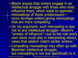 Bloom argues that writers engage in an
 intellectual struggle with those who most
 influence them, which leads to agonist...