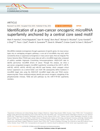 ARTICLE
Received 9 Jul 2013 | Accepted 9 Oct 2013 | Published 13 Nov 2013

DOI: 10.1038/ncomms3730

OPEN

Identiﬁcation of a pan-cancer oncogenic microRNA
superfamily anchored by a central core seed motif
Mark P. Hamilton1, Kimal Rajapakshe1, Sean M. Hartig1, Boris Reva2, Michael D. McLellan3, Cyriac Kandoth3,
Li Ding3,4,5, Travis I. Zack6, Preethi H. Gunaratne7,8, David A. Wheeler8, Cristian Coarfa1 & Sean E. McGuire1,9

MicroRNAs modulate tumorigenesis through suppression of speciﬁc genes. As many tumour
types rely on overlapping oncogenic pathways, a core set of microRNAs may exist, which
consistently drives or suppresses tumorigenesis in many cancer types. Here we integrate The
Cancer Genome Atlas (TCGA) pan-cancer data set with a microRNA target atlas composed
of publicly available Argonaute Crosslinking Immunoprecipitation (AGO-CLIP) data to
identify pan-tumour microRNA drivers of cancer. Through this analysis, we show a
pan-cancer, coregulated oncogenic microRNA ‘superfamily’ consisting of the miR-17, miR-19,
miR-130, miR-93, miR-18, miR-455 and miR-210 seed families, which cotargets critical
tumour suppressors via a central GUGC core motif. We subsequently deﬁne mutations in
microRNA target sites using the AGO-CLIP microRNA target atlas and TCGA exomesequencing data. These combined analyses identify pan-cancer oncogenic cotargeting of the
phosphoinositide 3-kinase, TGFb and p53 pathways by the miR-17-19-130 superfamily
members.

1 Department of Molecular and Cellular Biology, Baylor College of Medicine, 1 Baylor Plaza Houston M822, Houston, Texas 77030, USA. 2 Computational
Biology Center, Memorial Sloan Kettering Cancer Center, New York, New York 10065, USA. 3 The Genome Institute, Washington University, St Louis, Missouri
63108, USA. 4 Department of Genetics, Washington University, St Louis, Missouri 63110, USA. 5 Siteman Cancer Center, Washington University, St Louis,
Missouri 63110, USA. 6 The Eli and Edythe L Broad Institute of Massachusetts Institute of Technology and Harvard University, Cambridge, Massachusetts
02142, USA. 7 Department of Biology and Biochemistry, University of Houston, 4800 Calhoun, Houston 77204, Texas, USA. 8 The Human Genome
Sequencing Center, Baylor College of Medicine, Houston, Texas 77030, USA. 9 Division of Radiation Oncology, The University of Texas MD Anderson Cancer
Center, Houston, Texas 77030, USA. Correspondence and requests for materials should be addressed to S.E.M. (email: sean.mcguire@bcm.edu).

NATURE COMMUNICATIONS | 4:2730 | DOI: 10.1038/ncomms3730 | www.nature.com/naturecommunications

& 2013 Macmillan Publishers Limited. All rights reserved.

1

 