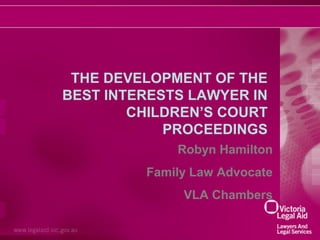 THE DEVELOPMENT OF THE
BEST INTERESTS LAWYER IN
CHILDREN’S COURT
PROCEEDINGS
Robyn Hamilton
Family Law Advocate
VLA Chambers

 