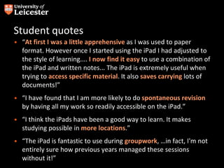 Student quotes
• “At first I was a little apprehensive as I was used to paper
format. However once I started using the iPad I had adjusted to
the style of learning.... I now find it easy to use a combination of
the iPad and written notes... The iPad is extremely useful when
trying to access specific material. It also saves carrying lots of
documents!”
• “I have found that I am more likely to do spontaneous revision
by having all my work so readily accessible on the iPad.”
• “I think the iPads have been a good way to learn. It makes
studying possible in more locations.”
• “The iPad is fantastic to use during groupwork, …in fact, I'm not
entirely sure how previous years managed these sessions
without it!”
 