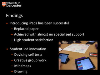 Findings
• Introducing iPads has been successful
– Replaced paper
– Achieved with almost no specialised support
– High student satisfaction
• Student-led innovation
– Devising self tests
– Creative group work
– Mindmaps
– Drawing
 