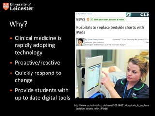 Why?
• Clinical medicine is
rapidly adopting
technology
• Proactive/reactive
• Quickly respond to
change
• Provide students with
up to date digital tools
http://www.oxfordmail.co.uk/news/10914011.Hospitals_to_replace
_bedside_charts_with_iPads/
 