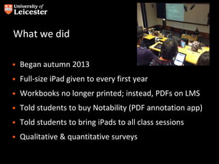 What we did
• Began autumn 2013
• Full-size iPad given to every first year
• Workbooks no longer printed; instead, PDFs on LMS
• Told students to buy Notability (PDF annotation app)
• Told students to bring iPads to all class sessions
• Qualitative & quantitative surveys
 