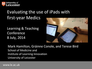www.le.ac.uk
Evaluating the use of iPads with
first-year Medics
Learning & Teaching
Conference
8 July, 2014
Mark Hamilton, Gráinne Conole, and Terese Bird
School of Medicine and
Institute of Learning Innovation
University of Leicester
 