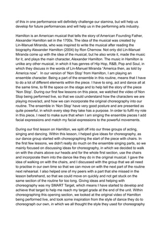 of this in one performance will definitely challenge our stamina, but will help us
develop for future performances and will help us in the performing arts industry.
Hamilton is an American musical that tells the story of American Founding Father,
Alexander Hamilton set in the 1700s. The idea of the musical was created by
Lin-Manuel Miranda, who was inspired to write the musical after reading the
biography Alexander Hamilton (2004) by Ron Chernow. Not only did Lin-Manuel
Miranda come up with the idea of the musical, but he also wrote it, made the music
for it, and plays the main character, Alexander Hamilton. The music in Hamilton is
unlike any other musical, in which it has genres of Hip Hop, R&B, Pop and Soul, in
which they discuss in the words of Lin-Manuel Miranda “America then, as told by
America now”. In our version of ‘Non Stop’ from Hamilton, I am playing an
ensemble character. Being a part of the ensemble in this routine, means that I have
to do a lot of different elements within the piece. I have to sing, act and dance all at
the same time, to fill the space on the stage and to help tell the story of the piece
‘Non Stop’. During our first few lessons on this piece, we watched the video of Non
Stop being performed live, so that we could understand how the characters we are
playing move/act, and how we can incorporate the original choreography into our
routine. The ensemble in ‘Non Stop’ have very good posture and are presented as
quite powerful, in which every step they take has a purpose. In order to fulfil my role
in this piece, I need to make sure that when I am singing the ensemble pieces I add
facial expressions and match my facial expressions to the powerful movements.
During our first lesson on Hamilton, we split off into our three groups of acting,
singing and dancing. Within this lesson, I helped give ideas for choreography, as
our dance group started with choreographing the start of the piece with chairs. In
the first few lessons, we didn't really do much on the ensemble singing parts, so we
mainly focused on discussing ideas for choreography, in which we decided to walk
on with the chairs above our heads and for the whole first section, use the chairs
and incorporate them into the dance like they do in the original musical. I gave the
idea of walking on with the chairs, and I discussed with the group that we all need
to practise in our own time so that we can move on with the next part of the routine
next rehearsal. I also helped one of my peers with a part that she missed in the
lesson beforehand, so that we could move on quickly and not get stuck on the
same section of the routine for too long. Giving ideas and helping with
choreography was my SMART Target, which means I have started to develop and
achieve that target to help me reach my target grade at the end of the unit. Within
choreographing this opening section, we looked at the original video of Hamilton
being performed live, and took some inspiration from the style of dance they do to
choreograph our own, in which we all thought the style they used for choreography
 