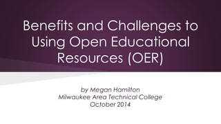 Benefits and Challenges to 
Using Open Educational 
Resources (OER) 
by Megan Hamilton 
Milwaukee Area Technical College 
October 2014 
 