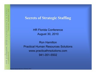 Secrets of Strategic Staffing


                                           HR Florida Conference
                                             August 30, 2010

                                     Ron Hamilton
                         Practical Human Resources Solutions
                            www.practicalhrsolutions.com
                                     941-351-5502



Practical Human Resources Solutions 2010
 