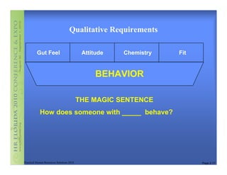 Qualitative Requirements

          Gut Feel                          Attitude   Chemistry   Fit


                                                 BEHAVIOR

                                           THE MAGIC SENTENCE
            How does someone with _____ behave?




Practical Human Resources Solutions 2010                                 Page 2.17
 