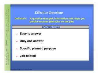 Effective Questions
        Definition:                 A question that gets information that helps you
                                    predict success (behavior on the job)

                                               Characteristics

                 Easy to answer

                 Only one answer

                 Specific planned purpose

                 Job-related



Practical Human Resources Solutions 2010
 