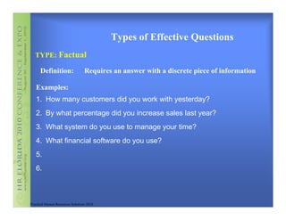 Types of Effective Questions
   TYPE: Factual

      Definition:                 Requires an answer with a discrete piece of information

   Examples:
   1. How many customers did you work with yesterday?
   2. By what percentage did you increase sales last year?
   3. What system do you use to manage your time?
   4. What financial software do you use?
   5.
   6.



Practical Human Resources Solutions 2010
 