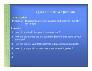 Types of Effective Questions
   TYPE: Action
   Definition: Requires the person to describe past behavior (how they
               did things)
  Examples:
   1. How did you build this year’s business plan?
   2. How did you handle the last customer problem that came to your
      attention?
   3. How did you get your last customer to buy additional products?
   4. How did you get all the team members to work together?
   5.
   6.


Practical Human Resources Solutions 2010
 