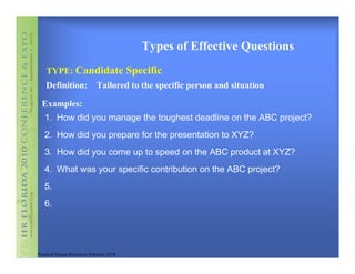 Types of Effective Questions
    TYPE: Candidate Specific
    Definition:               Tailored to the specific person and situation

  Examples:
   1. How did you manage the toughest deadline on the ABC project?
   2. How did you prepare for the presentation to XYZ?
   3. How did you come up to speed on the ABC product at XYZ?
   4. What was your specific contribution on the ABC project?
   5.
   6.




Practical Human Resources Solutions 2010
 