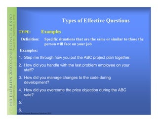 Types of Effective Questions
  TYPE:                     Examples
    Definition:                Specific situations that are the same or similar to those the
                               person will face on your job
   Examples:
  1. Step me through how you put the ABC project plan together.
  2. How did you handle with the last problem employee on your
     staff?
  3. How did you manage changes to the code during
     development?
  4. How did you overcome the price objection during the ABC
     sale?
  5.
  6.
Practical Human Resources Solutions 2010
 