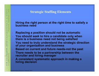 Strategic Staffing Elements


         Hiring the right person at the right time to satisfy a
         business need

   •     Replacing a position should not be automatic
   •     You should seek to hire a candidate only when
         there is a business need not being satisfied
   •     You need to truly understand the strategic direction
         of your organization and business
   •     Based on current and future needs-not the past
   •     There needs to be a partnership between the
         recruiter and hiring manager
   •     A consistent systematic approach in making a
         hiring decision

Practical Human Resources Solutions 2010
 