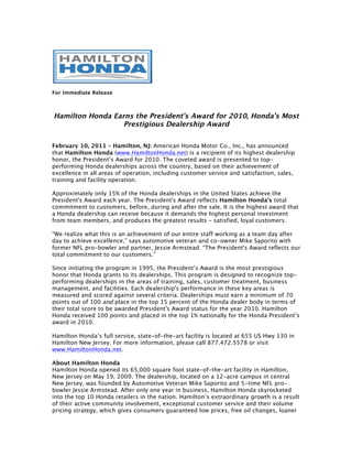 For Immediate Release



Hamilton Honda Earns the President’s Award for 2010, Honda’s Most
                  Prestigious Dealership Award

February 10, 2011 – Hamilton, NJ: American Honda Motor Co., Inc., has announced
that Hamilton Honda (www.HamiltonHonda.net) is a recipient of its highest dealership
honor, the President’s Award for 2010. The coveted award is presented to top-
performing Honda dealerships across the country, based on their achievement of
excellence in all areas of operation, including customer service and satisfaction, sales,
training and facility operation.

Approximately only 15% of the Honda dealerships in the United States achieve the
President's Award each year. The President's Award reflects Hamilton Honda’s total
commitment to customers, before, during and after the sale. It is the highest award that
a Honda dealership can receive because it demands the highest personal investment
from team members, and produces the greatest results - satisfied, loyal customers.

“We realize what this is an achievement of our entire staff working as a team day after
day to achieve excellence,” says automotive veteran and co-owner Mike Saporito with
former NFL pro-bowler and partner, Jessie Armstead. “The President's Award reflects our
total commitment to our customers.”

Since initiating the program in 1995, the President’s Award is the most prestigious
honor that Honda grants to its dealerships. This program is designed to recognize top-
performing dealerships in the areas of training, sales, customer treatment, business
management, and facilities. Each dealership's performance in these key areas is
measured and scored against several criteria. Dealerships must earn a minimum of 70
points out of 100 and place in the top 15 percent of the Honda dealer body in terms of
their total score to be awarded President's Award status for the year 2010. Hamilton
Honda received 100 points and placed in the top 1% nationally for the Honda President’s
award in 2010.

Hamilton Honda’s full service, state-of-the-art facility is located at 655 US Hwy 130 in
Hamilton New Jersey. For more information, please call 877.472.5578 or visit
www.HamiltonHonda.net.

About Hamilton Honda
Hamilton Honda opened its 65,000 square foot state-of-the-art facility in Hamilton,
New Jersey on May 19, 2009. The dealership, located on a 12-acre campus in central
New Jersey, was founded by Automotive Veteran Mike Saporito and 5-time NFL pro-
bowler Jessie Armstead. After only one year in business, Hamilton Honda skyrocketed
into the top 10 Honda retailers in the nation. Hamilton’s extraordinary growth is a result
of their active community involvement, exceptional customer service and their volume
pricing strategy, which gives consumers guaranteed low prices, free oil changes, loaner
 