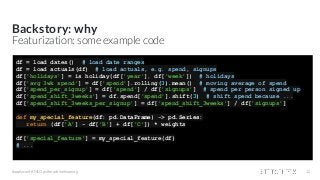 Backstory: why
#applyconf #MLOps #machinelearning 12
Featurization: some example code
df = load_dates() # load date ranges
df = load_actuals(df) # load actuals, e.g. spend, signups
df['holidays'] = is_holiday(df['year'], df['week']) # holidays
df['avg_3wk_spend'] = df['spend'].rolling(3).mean() # moving average of spend
df['spend_per_signup'] = df['spend'] / df['signups'] # spend per person signed up
df['spend_shift_3weeks'] = df.spend['spend'].shift(3) # shift spend because ...
df['spend_shift_3weeks_per_signup'] = df['spend_shift_3weeks'] / df['signups']
def my_special_feature(df: pd.DataFrame) -> pd.Series:
return (df['A'] - df['B'] + df['C']) * weights
df['special_feature'] = my_special_feature(df)
# ...
 