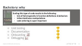 Backstory: why
○ Unit testing 👎
○ Documentation 👎
○ Onboarding 📈 👎
○ Debugging 📈 👎
#applyconf #MLOps #machinelearning 14
df = load_dates() # load date ranges
df = load_actuals(df) # load actuals, e.g. spend, signups
df['holidays'] = is_holiday(df['year'], df['week']) # holidays
df['avg_3wk_spend'] = df['spend'].rolling(3).mean() # moving average of spend
df['spend_per_signup'] = df['spend'] / df['signups'] # spend per person signed up
df['spend_shift_3weeks'] = df.spend['spend'].shift(3) # shift spend because ...
df['spend_shift_3weeks_per_signup'] = df['spend_shift_3weeks'] / df['signups']
def my_special_feature(df: pd.DataFrame) -> pd.Series:
return (df['A'] - df['B'] + df['C']) * weights
df['special_feature'] = my_special_feature(df)
# ...
Scaling this type of code results in the following:
- lots of heterogeneity in function deﬁnitions & behaviors
- inline dataframe manipulations
- code ordering is super important
 