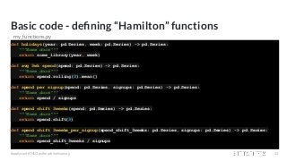 Basic code - deﬁning “Hamilton” functions
def holidays(year: pd.Series, week: pd.Series) -> pd.Series:
"""Some docs"""
return some_library(year, week)
def avg_3wk_spend(spend: pd.Series) -> pd.Series:
"""Some docs"""
return spend.rolling(3).mean()
def spend_per_signup(spend: pd.Series, signups: pd.Series) -> pd.Series:
"""Some docs"""
return spend / signups
def spend_shift_3weeks(spend: pd.Series) -> pd.Series:
"""Some docs"""
return spend.shift(3)
def spend_shift_3weeks_per_signup(spend_shift_3weeks: pd.Series, signups: pd.Series) -> pd.Series:
"""Some docs"""
return spend_shift_3weeks / signups
#applyconf #MLOps #machinelearning 23
my_functions.py
 