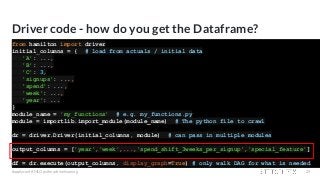 Driver code - how do you get the Dataframe?
from hamilton import driver
initial_columns = { # load from actuals / initial data
'A': ...,
'B': ...,
'C': 3,
'signups': ...,
'spend': ...,
'week': ...,
'year': ...
}
module_name = 'my_functions' # e.g. my_functions.py
module = importlib.import_module(module_name) # The python file to crawl
dr = driver.Driver(initial_columns, module) # can pass in multiple modules
output_columns = ['year','week',...,'spend_shift_3weeks_per_signup','special_feature']
df = dr.execute(output_columns, display_graph=True) # only walk DAG for what is needed
#applyconf #MLOps #machinelearning 29
 