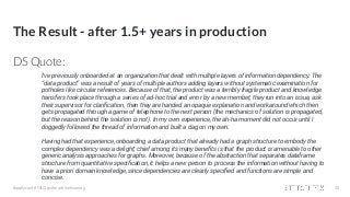 The Result - after 1.5+ years in production
DS Quote:
#applyconf #MLOps #machinelearning 35
I've previously onboarded at an organization that dealt with multiple layers of information dependency. The
“data product” was a result of years of multiple authors adding layers without systematic examination for
potholes like circular references. Because of that, the product was a terribly fragile product and knowledge
transfers took place through a series of ad-hoc trial and error by a new member; they run into an issue, ask
their supervisor for clariﬁcation, then they are handed an opaque explanation and workaround which then
gets propagated through a game of telephone to the next person (the mechanics of solution is propagated,
but the reason behind the solution is not). In my own experience, the ah-ha moment did not occur until I
doggedly followed the thread of information and built a dag on my own.
Having had that experience, onboarding a data product that already had a graph structure to embody the
complex dependency was a delight; chief among its many beneﬁts is that the product is amenable to other
generic analysis approaches for graphs. Moreover, because of the abstraction that separates dataframe
structure from quantitative speciﬁcation, it helps a new person to process the information without having to
have a priori domain knowledge, since dependencies are clearly speciﬁed and functions are simple and
concise.
 
