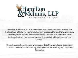 Hamilton & McInnis, L.L.P. is committed to a simple principle: provide the
highest level of legal service to all clients at a reasonable fee. Our experienced
attorneys have worked tirelessly to build a law firm that combines their
individual talents to meet and exceed the specialized legal needs of our
clients.
Through years of practice our attorneys and staff has developed expertise in
Criminal Defense, Estate Planning, Business Law, Personal Injury, Corporate
Formation
 
