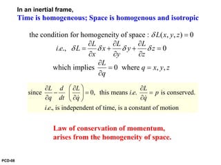 since 0, this means . . is conserved.
. ., is independent of time, is a constant of motion
L d L L
i e p
q dt q q
i e
⎛ ⎞∂ ∂ ∂
− = =⎜ ⎟
∂ ∂ ∂⎝ ⎠& &
In an inertial frame,
Time is homogeneous; Space is homogenous and isotropic
Law of conservation of momentum,
arises from the homogeneity of space.
the condition for homogeneity of space : ( , , ) 0
. ., 0
which implies 0 where , ,
L x y z
L L L
i e L x y z
x y z
L
q x y z
q
δ
δ δ δ δ
=
∂ ∂ ∂
= + + =
∂ ∂ ∂
∂
= =
∂
PCD-08
 