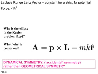 DYNAMICAL SYMMETRY, (‘accidental’ symmetry)
rather than GEOMETRICAL SYMMETRY
Laplace Runge Lenz Vector – constant for a strict 1/r potential
Force: -1/r2
Why is the ellipse
in the Kepler
problem fixed?
What ‘else’ is
conserved?
PCD-08
 