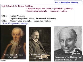 Unit 5 (Sept. 1-5): Kepler Problem.
Laplace-Runge-Lenz vector, ‘Dynamical’ symmetry.
Conservation principle ↔ Symmetry relation.
U5L1: Kepler Problem.
Laplace-Runge-Lenz vector, ‘Dynamical’ symmetry.
U5L2: Conservation principle ↔ Symmetry relation.
T5: on 8th September, Monday.
T4: 1st September, Monday
Pierre-Simon Laplace
1749 - 1827
Carl David Tolmé
Runge
1856 - 1927
Wilhelm
Lenz
1888 -1957
Symmetry of the H atom: ‘old’
quantum theory. En ~ n-2
PCD-08
 