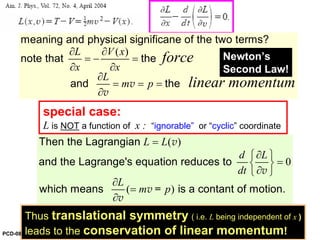 special case:
L is NOT a function of x : “ignorable” or “cyclic” coordinate
( )
0
( )
L L
d L
dt
L
m p
=
∂⎧ ⎫
=⎨ ⎬
∂⎩ ⎭
∂
=
∂
Then the Lagrangian
and the Lagrange's equation reduces to
which means is a contant of motion.
v
v
v =
v
( )L V x
x x
L
m p
force
linear momentum
∂ ∂
= − =
∂ ∂
∂
= = =
∂
meaning and physical significane of the two terms?
note that the
and thev
v
Newton’s
Second Law!
Thus translational symmetry ( i.e. L being independent of x )
leads to the conservation of linear momentum!PCD-08
 
