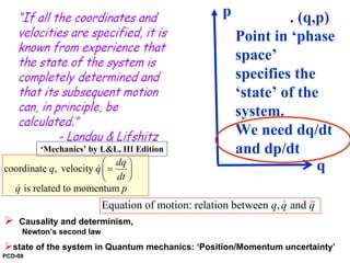 coordinate , velocity
is related to momentum
dq
q q
dt
q p
⎛ ⎞
=⎜ ⎟
⎝ ⎠
&
&
Equation of motion: relation between , andq q q& &&
Causality and determinism,
Newton’s second law
state of the system in Quantum mechanics: ‘Position/Momentum uncertainty’
p
q
. (q,p)
Point in ‘phase
space’
specifies the
‘state’ of the
system.
We need dq/dt
and dp/dt‘Mechanics’ by L&L, III Edition
PCD-08
 