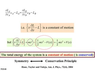 i.e. is a constant of motion
L
L
∂⎧ ⎫
−⎨ ⎬
∂⎩ ⎭
v
v
2 2 21 1
( ) ( )
2 2
L
L m m V x m V x
∂⎧ ⎫ ⎧ ⎫
− = − − = +⎨ ⎬ ⎨ ⎬
∂⎩ ⎭ ⎩ ⎭
but v v v v
v
The total energy of the system is a constant of motion ( is conserved)
Hanc, Taylor and Tuleja, Am. J. Phys., 72(4), 2004
Symmetry Conservation Principle
PCD-08
 